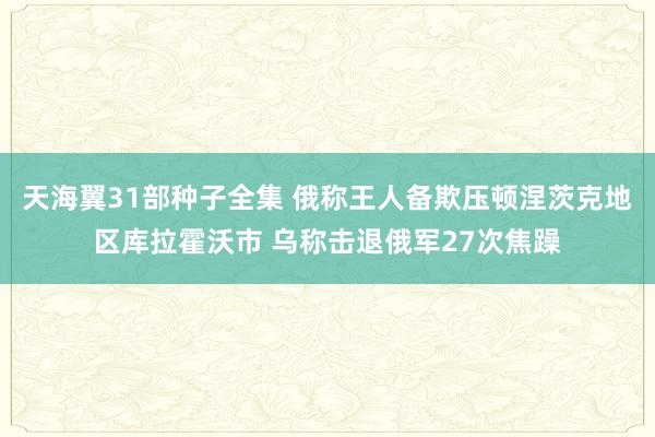 天海翼31部种子全集 俄称王人备欺压顿涅茨克地区库拉霍沃市 乌称击退俄军27次焦躁