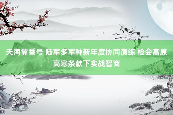 天海翼番号 陆军多军种新年度协同演练 检会高原高寒条款下实战智商