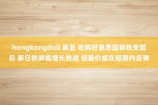 hongkongdoll 麻豆 收购好意思国钢铁受阻后 新日铁濒临增长挑战 但股价或在短期内反弹