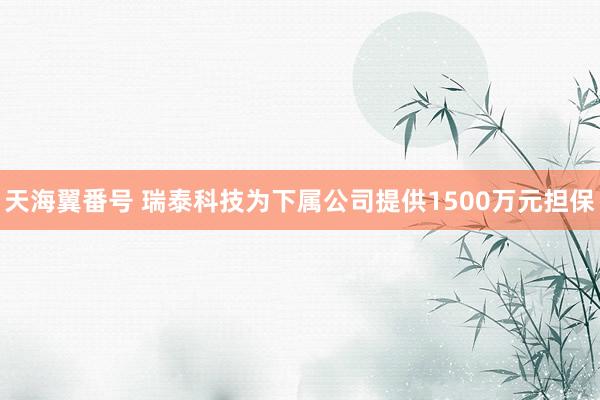 天海翼番号 瑞泰科技为下属公司提供1500万元担保