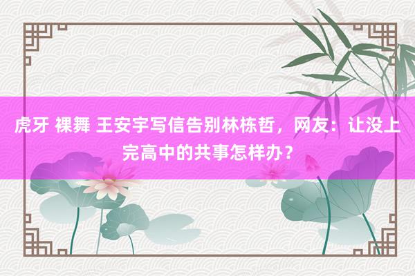 虎牙 裸舞 王安宇写信告别林栋哲，网友：让没上完高中的共事怎样办？