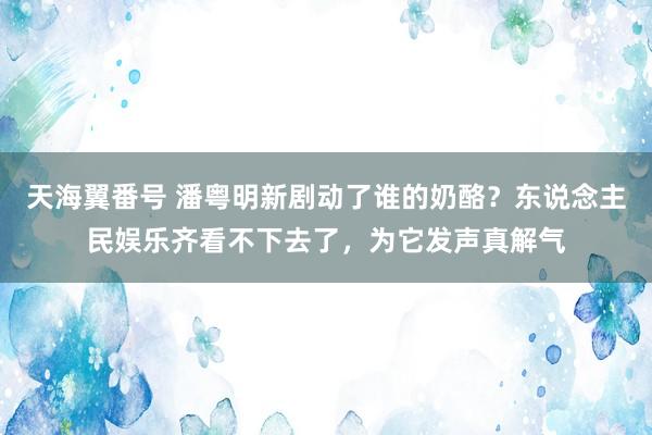 天海翼番号 潘粤明新剧动了谁的奶酪？东说念主民娱乐齐看不下去了，为它发声真解气