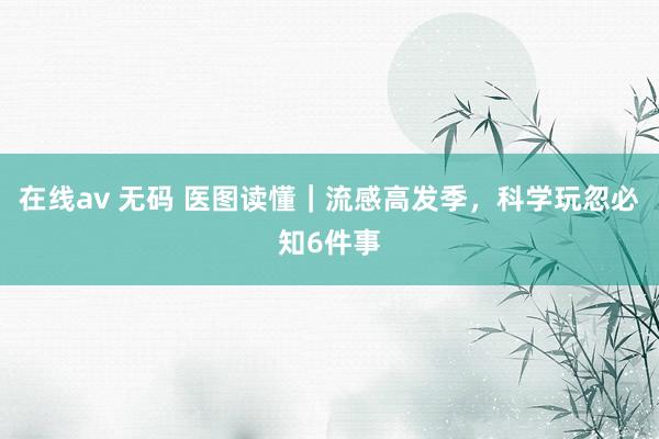 在线av 无码 医图读懂｜流感高发季，科学玩忽必知6件事