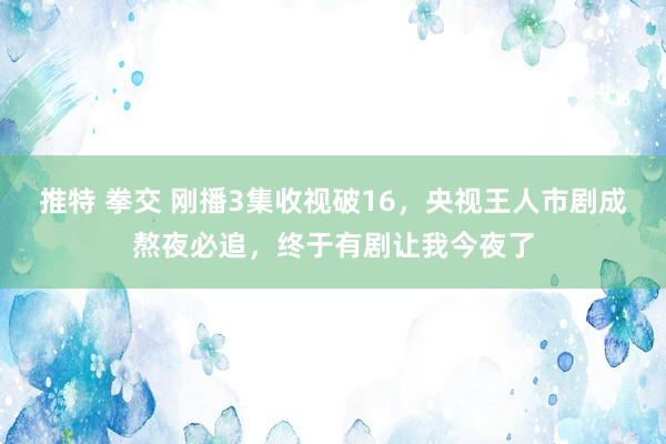 推特 拳交 刚播3集收视破16，央视王人市剧成熬夜必追，终于有剧让我今夜了