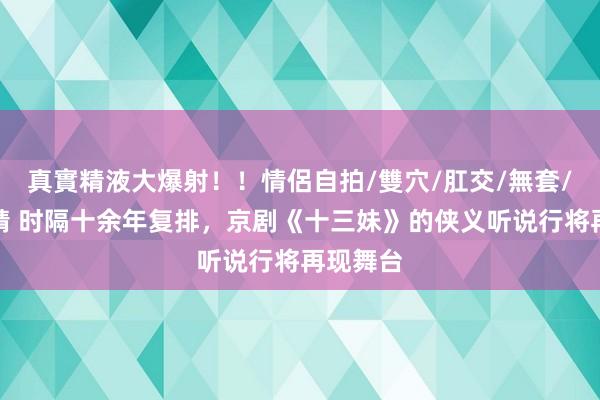 真實精液大爆射！！情侶自拍/雙穴/肛交/無套/大量噴精 时隔十余年复排，京剧《十三妹》的侠义听说行将再现舞台