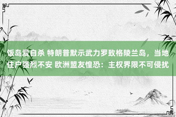 饭岛爱自杀 特朗普默示武力罗致格陵兰岛，当地住户强烈不安 欧洲盟友惶恐：主权界限不可侵扰