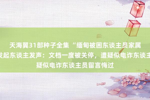 天海翼31部种子全集 “缅甸被困东谈主员家属乞助文档”发起东谈主发声：文档一度被关停，遭疑似电诈东谈主员留言悔过