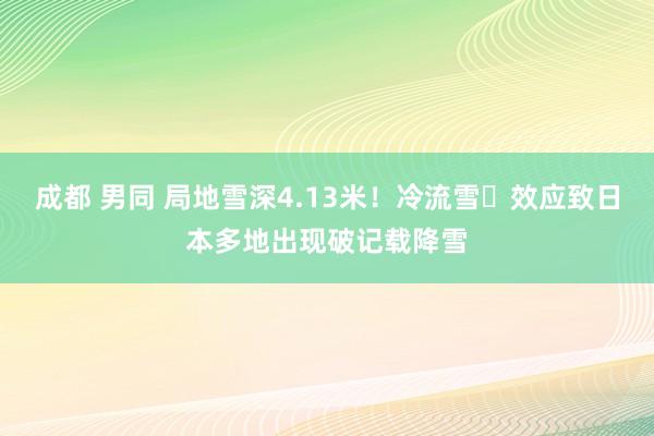 成都 男同 局地雪深4.13米！冷流雪​效应致日本多地出现破记载降雪