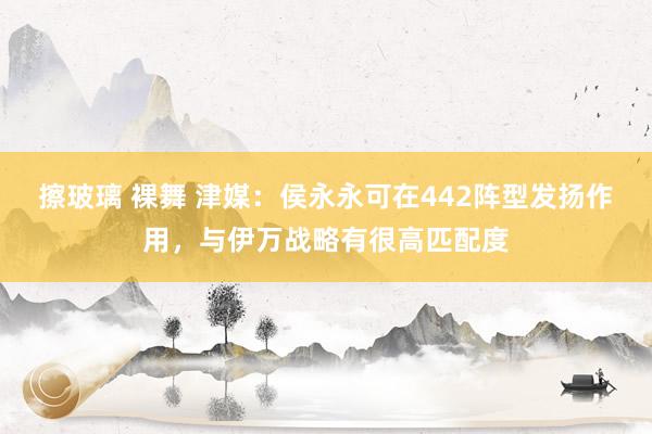 擦玻璃 裸舞 津媒：侯永永可在442阵型发扬作用，与伊万战略有很高匹配度