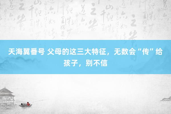 天海翼番号 父母的这三大特征，无数会“传”给孩子，别不信