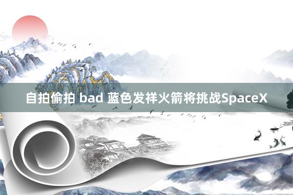 自拍偷拍 bad 蓝色发祥火箭将挑战SpaceX