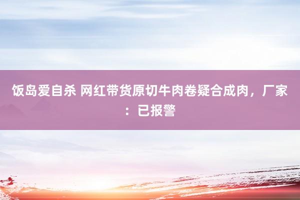 饭岛爱自杀 网红带货原切牛肉卷疑合成肉，厂家：已报警