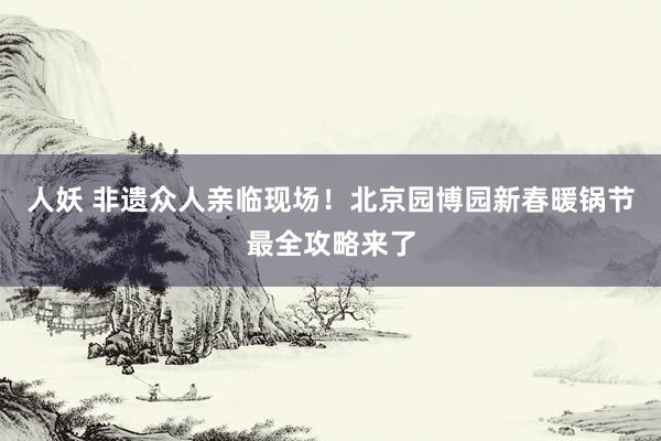 人妖 非遗众人亲临现场！北京园博园新春暖锅节最全攻略来了