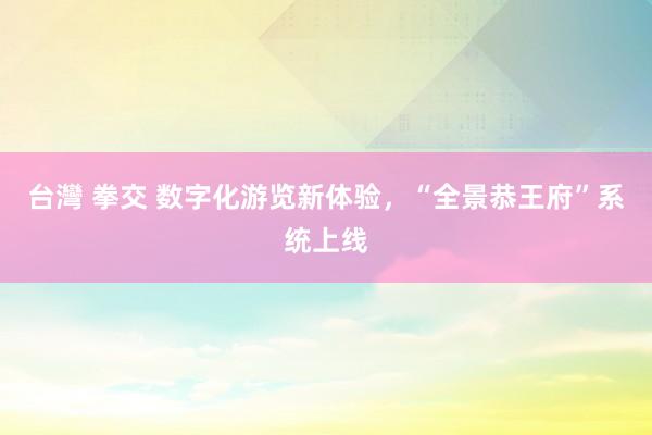 台灣 拳交 数字化游览新体验，“全景恭王府”系统上线