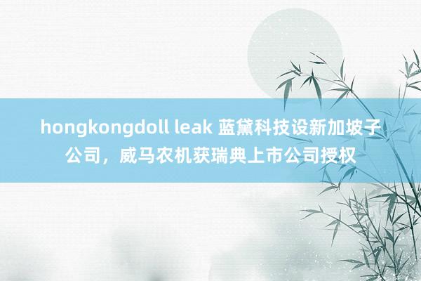 hongkongdoll leak 蓝黛科技设新加坡子公司，威马农机获瑞典上市公司授权