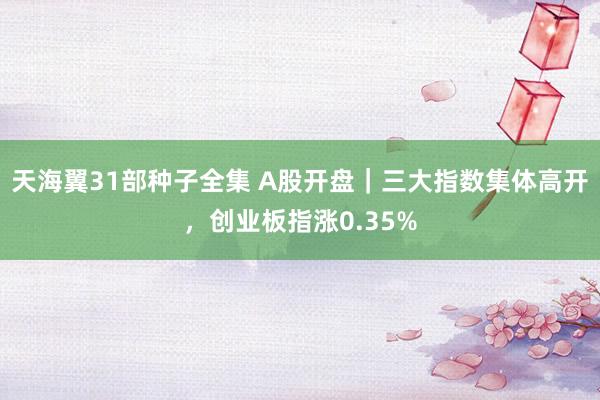 天海翼31部种子全集 A股开盘｜三大指数集体高开，创业板指涨0.35%