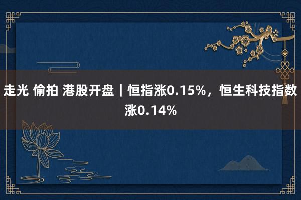 走光 偷拍 港股开盘｜恒指涨0.15%，恒生科技指数涨0.14%