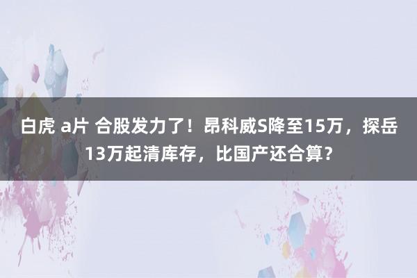 白虎 a片 合股发力了！昂科威S降至15万，探岳13万起清库存，比国产还合算？