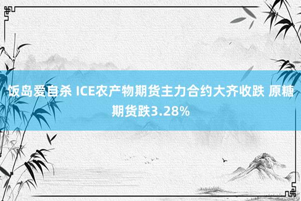 饭岛爱自杀 ICE农产物期货主力合约大齐收跌 原糖期货跌3.28%