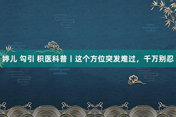 婷儿 勾引 积医科普丨这个方位突发难过，千万别忍