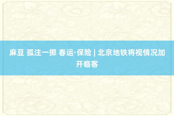 麻豆 孤注一掷 春运·保险 | 北京地铁将视情况加开临客