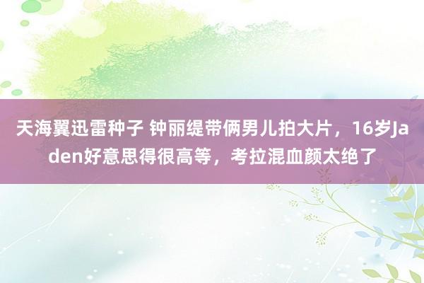 天海翼迅雷种子 钟丽缇带俩男儿拍大片，16岁Jaden好意思得很高等，考拉混血颜太绝了