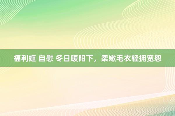 福利姬 自慰 冬日暖阳下，柔嫩毛衣轻拥宽恕