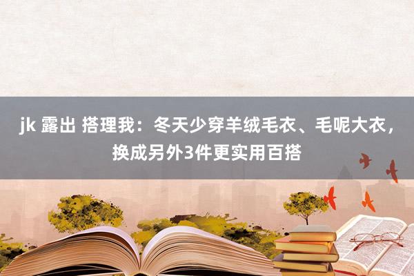 jk 露出 搭理我：冬天少穿羊绒毛衣、毛呢大衣，换成另外3件更实用百搭